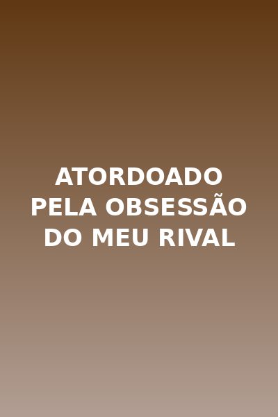 Atordoado pela obsessão do meu rival
