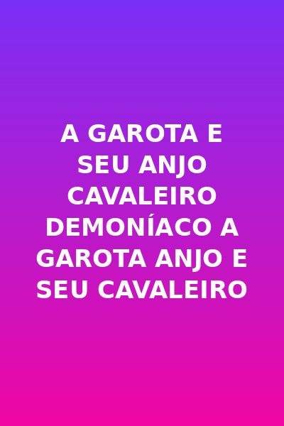 A GAROTA E SEU ANJO CAVALEIRO DEMONÍACO A garota anjo e seu cavaleiro demônio A menina anjo e seu cavaleiro demônio