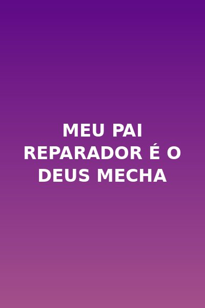 Meu pai reparador é o Deus Mecha