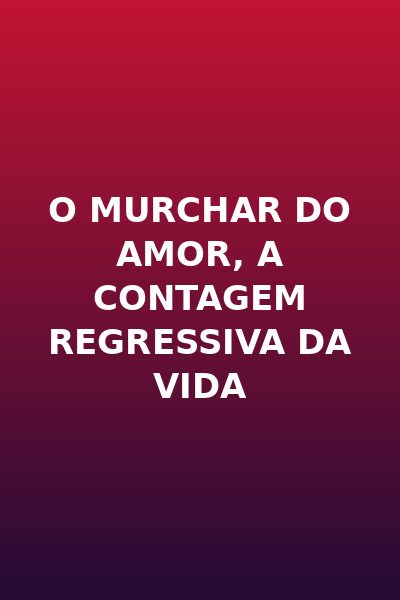 O Murchar do Amor, a Contagem Regressiva da Vida