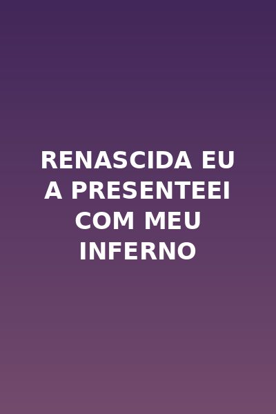Renascida Eu a Presenteei com Meu Inferno