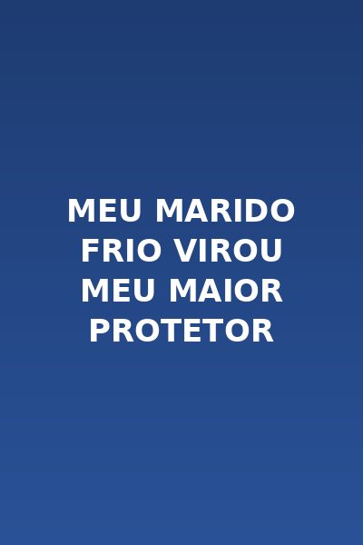 Meu Marido Frio Virou Meu Maior Protetor