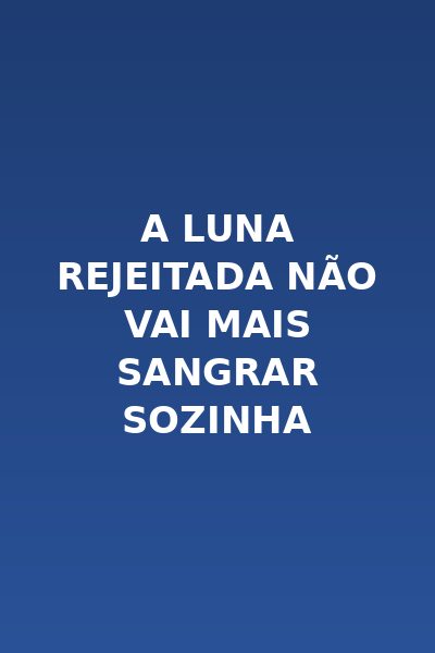 A Luna Rejeitada Não Vai Mais Sangrar Sozinha